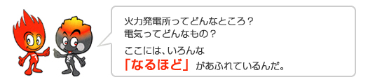 火力発電所ってどんなところ?電気ってどんなもの?ここには、いろんな「なるほど」があふれているんだ。