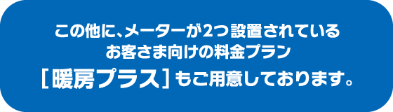 上記料金プランの他に、メーターが2つ設置されているお客さま向けの料金プラン「暖房プラス」もご用意しております。