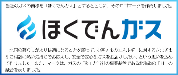 当社のガスの商標を「ほくでんガス」とするとともに、そのロゴマークを作成しました。北国の暮らしがより快適になることを願って、お客さまのエネルギーに対するさまざまなご相談に熱い気持ちでお応えし、安全で安心なガスをお届けしたい、という思いを込めて作りました。また、マークは、ガスの「炎」と当社の事業基盤である北海道の「H」の融合を表しました。