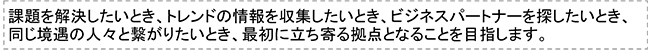 課題を解決したいとき、トレンドの情報を収集したいとき、ビジネスパートナーを探したいとき、同じ境遇の人々と繋がりたいとき、最初に立ち寄る拠点となることを目指します。