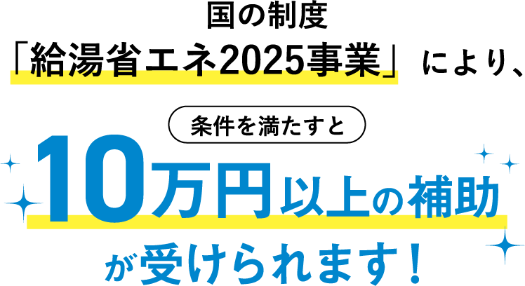 国の制度「給湯省エネ2025事業」により、条件を満たすと10万円以上の補助が受けられます！