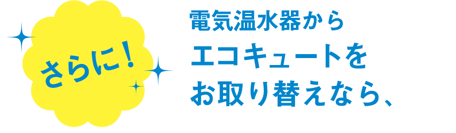 さらに！電気温水器からエコキュートにお取り替えなら