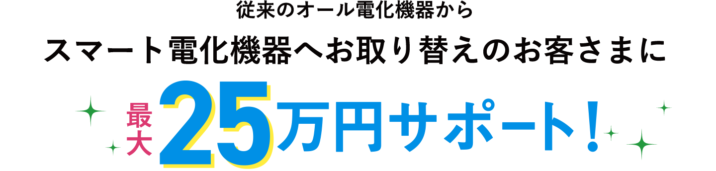 従来のオール電化機器からスマート電化機器へお取り替えのお客さまに最大25万円サポート！