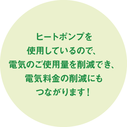 ヒートポンプを使用しているので、電気のご使用量を削減でき、電気料金の削減にもつながります！