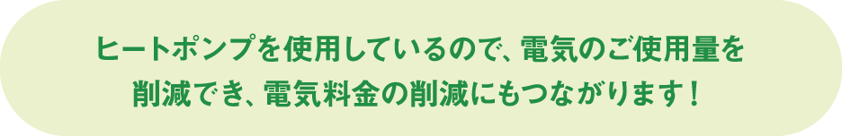 ヒートポンプを使用しているので、電気のご使用量を削減でき、電気料金の削減にもつながります！