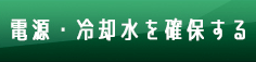 電源・冷却水を確保する